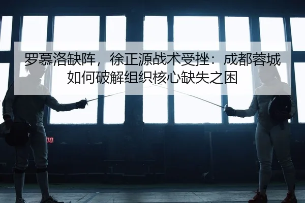 罗慕洛缺阵，徐正源战术受挫：成都蓉城如何破解组织核心缺失之困